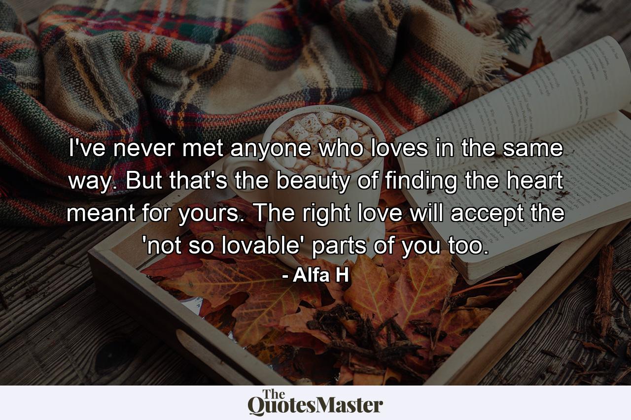 I've never met anyone who loves in the same way. But that's the beauty of finding the heart meant for yours. The right love will accept the 'not so lovable' parts of you too. - Quote by Alfa H