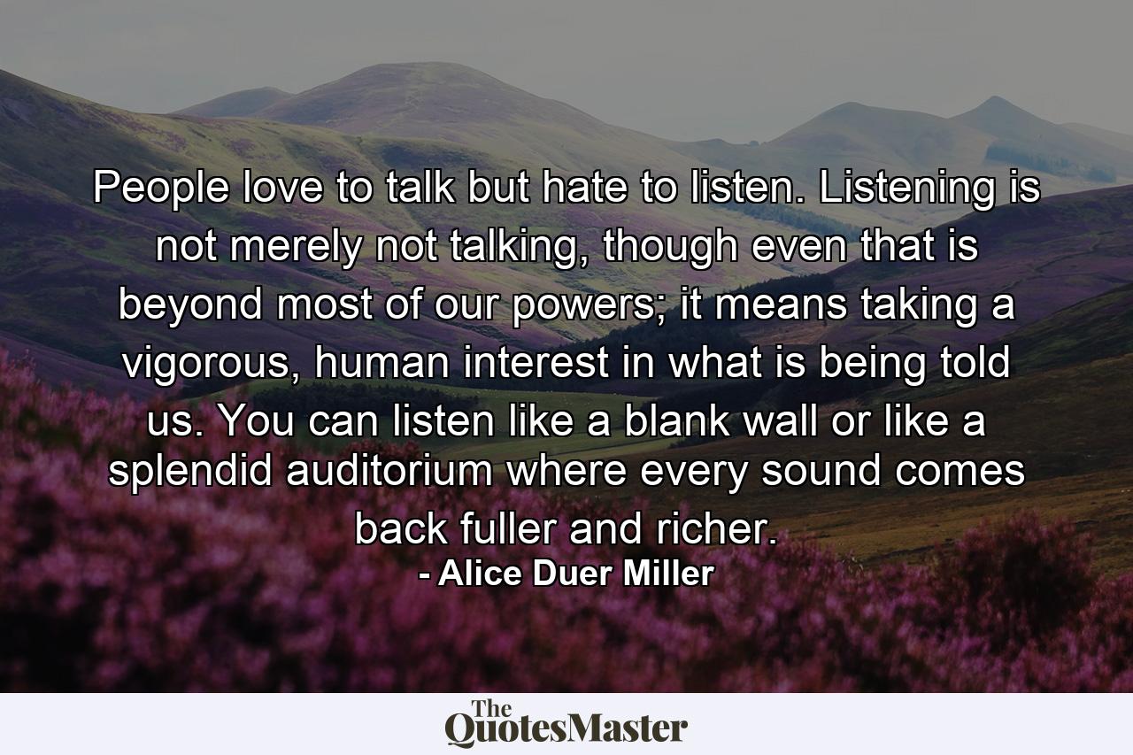 People love to talk but hate to listen. Listening is not merely not talking, though even that is beyond most of our powers; it means taking a vigorous, human interest in what is being told us. You can listen like a blank wall or like a splendid auditorium where every sound comes back fuller and richer. - Quote by Alice Duer Miller