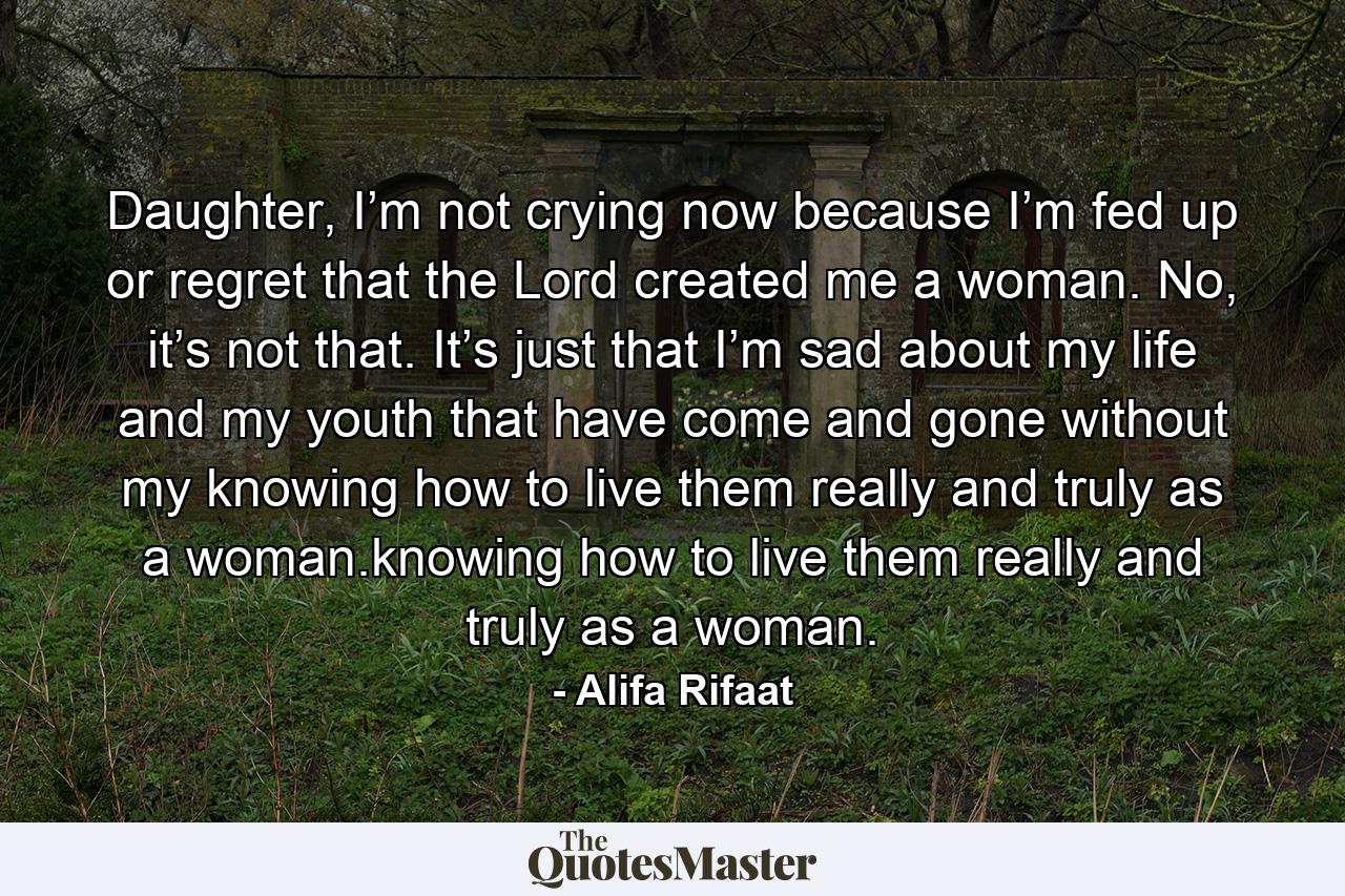 Daughter, I’m not crying now because I’m fed up or regret that the Lord created me a woman. No, it’s not that. It’s just that I’m sad about my life and my youth that have come and gone without my knowing how to live them really and truly as a woman.knowing how to live them really and truly as a woman. - Quote by Alifa Rifaat