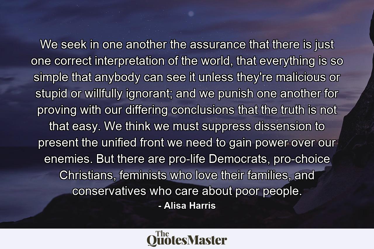 We seek in one another the assurance that there is just one correct interpretation of the world, that everything is so simple that anybody can see it unless they're malicious or stupid or willfully ignorant; and we punish one another for proving with our differing conclusions that the truth is not that easy. We think we must suppress dissension to present the unified front we need to gain power over our enemies. But there are pro-life Democrats, pro-choice Christians, feminists who love their families, and conservatives who care about poor people. - Quote by Alisa Harris