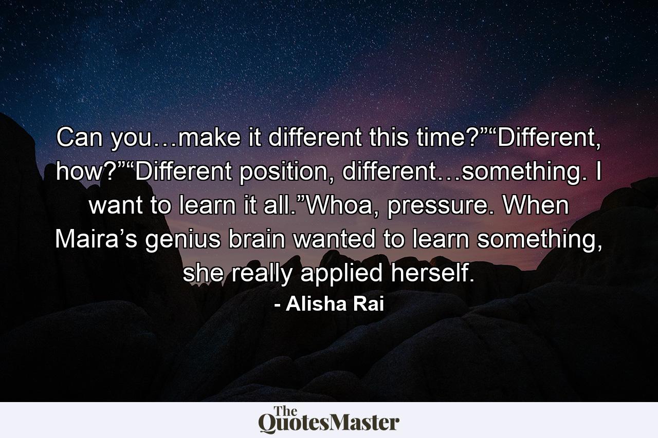 Can you…make it different this time?”“Different, how?”“Different position, different…something. I want to learn it all.”Whoa, pressure. When Maira’s genius brain wanted to learn something, she really applied herself. - Quote by Alisha Rai