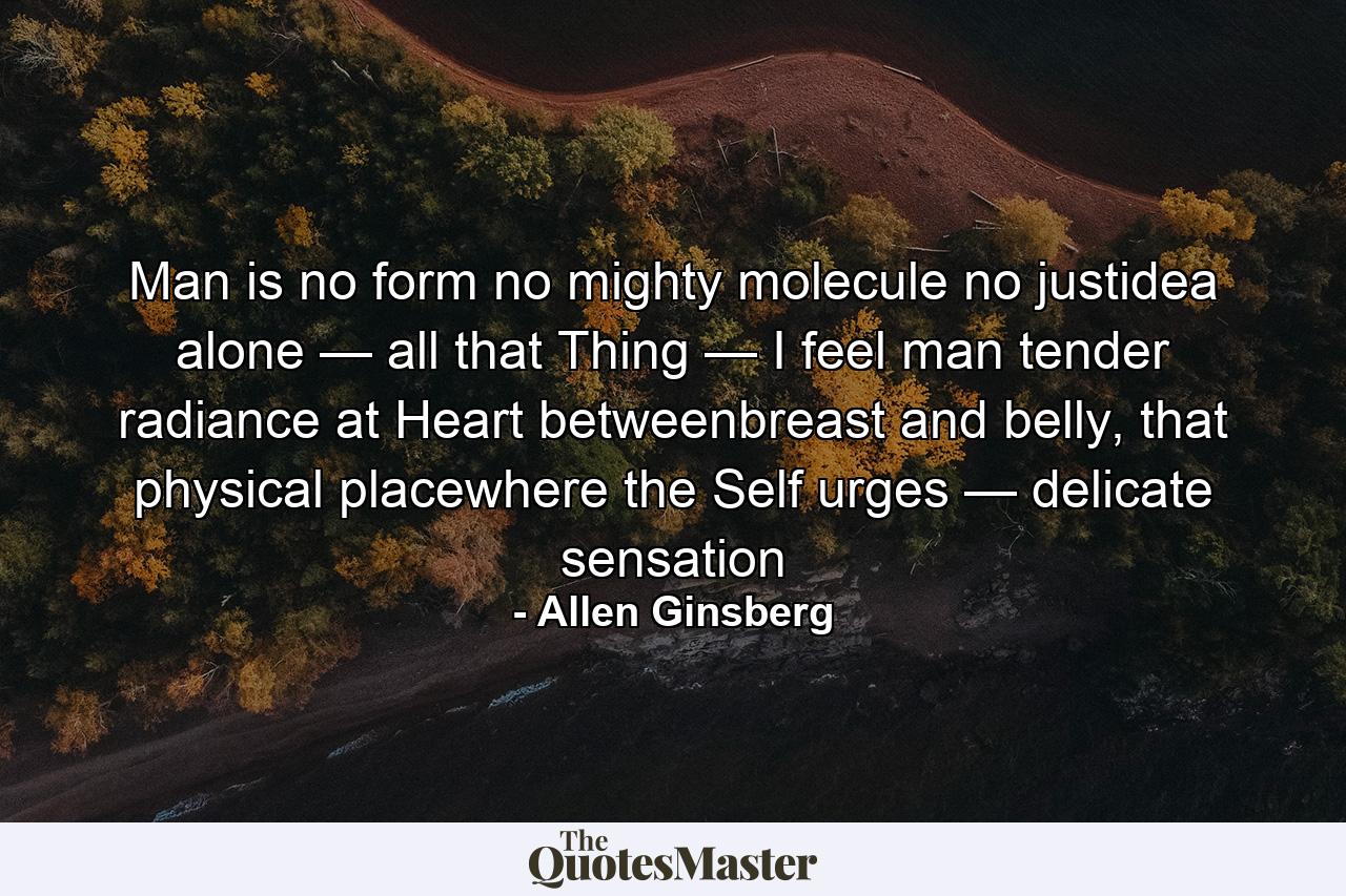 Man is no form no mighty molecule no justidea alone — all that Thing — I feel man tender radiance at Heart betweenbreast and belly, that physical placewhere the Self urges — delicate sensation - Quote by Allen Ginsberg