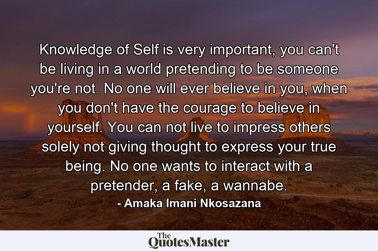 Knowledge of Self is very important, you can't be living in a world pretending to be someone you're not. No one will ever believe in you, when you don't have the courage to believe in yourself. You can not live to impress others solely not giving thought to express your true being. No one wants to interact with a pretender, a fake, a wannabe. - Quote by Amaka Imani Nkosazana