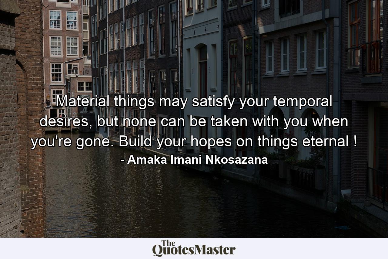 Material things may satisfy your temporal desires, but none can be taken with you when you're gone. Build your hopes on things eternal ! - Quote by Amaka Imani Nkosazana