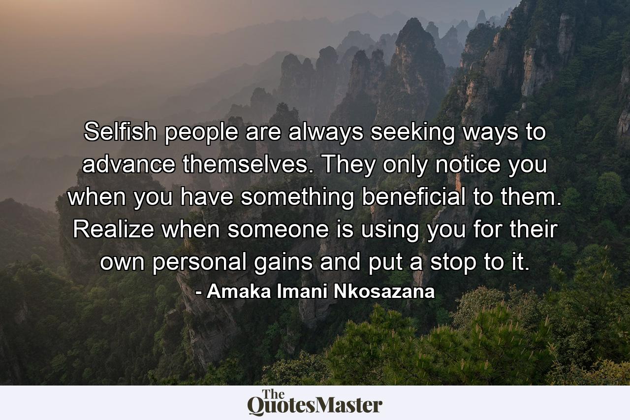 Selfish people are always seeking ways to advance themselves. They only notice you when you have something beneficial to them. Realize when someone is using you for their own personal gains and put a stop to it. - Quote by Amaka Imani Nkosazana