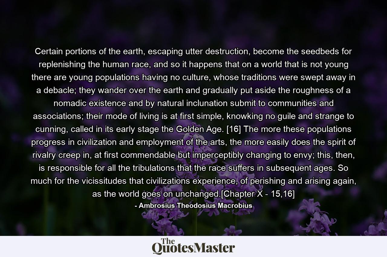 Certain portions of the earth, escaping utter destruction, become the seedbeds for replenishing the human race, and so it happens that on a world that is not young there are young populations having no culture, whose traditions were swept away in a debacle; they wander over the earth and gradually put aside the roughness of a nomadic existence and by natural inclunation submit to communities and associations; their mode of living is at first simple, knowking no guile and strange to cunning, called in its early stage the Golden Age. [16] The more these populations progress in civilization and employment of the arts, the more easily does the spirit of rivalry creep in, at first commendable but imperceptibly changing to envy; this, then, is responsible for all the tribulations that the race suffers in subsequent ages. So much for the vicissitudes that civilizations experience, of perishing and arising again, as the world goes on unchanged.[Chapter X - 15,16] - Quote by Ambrosius Theodosius Macrobius