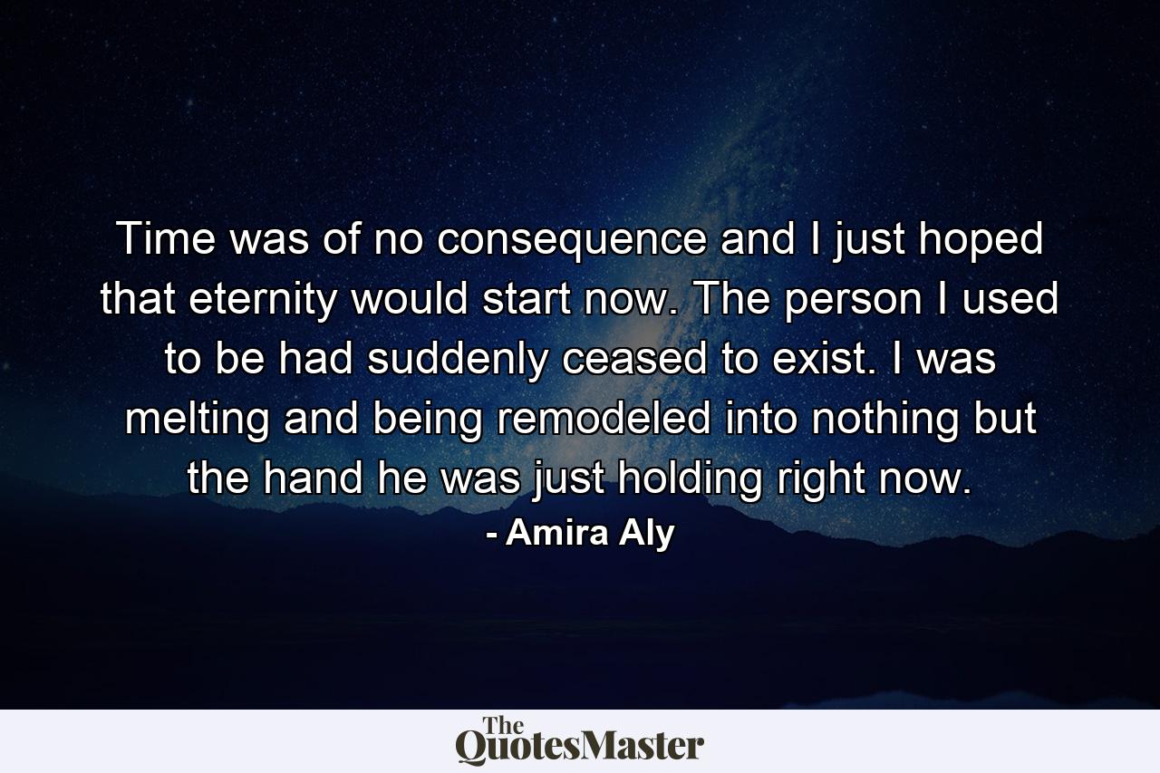 Time was of no consequence and I just hoped that eternity would start now. The person I used to be had suddenly ceased to exist. I was melting and being remodeled into nothing but the hand he was just holding right now. - Quote by Amira Aly