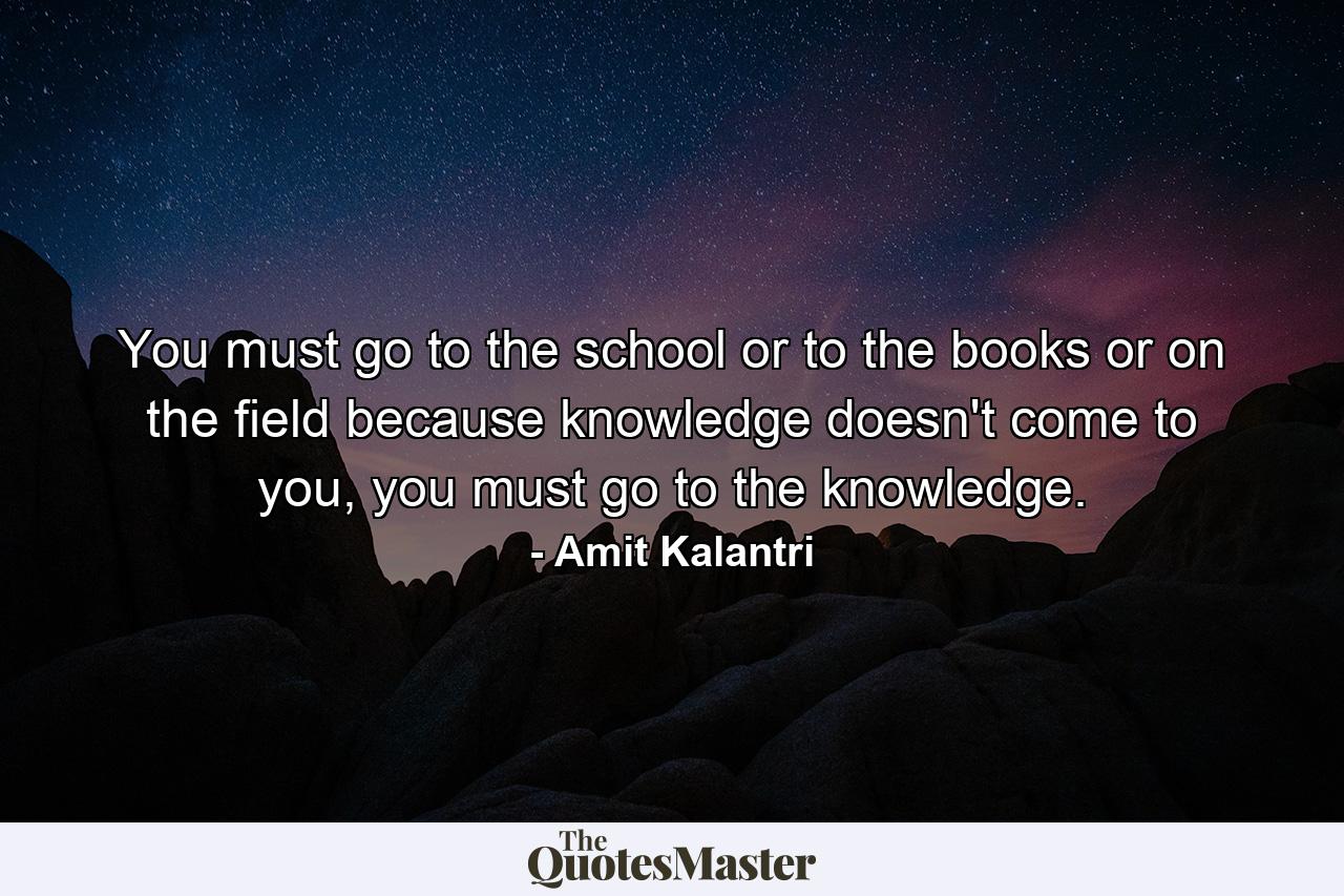 You must go to the school or to the books or on the field because knowledge doesn't come to you, you must go to the knowledge. - Quote by Amit Kalantri