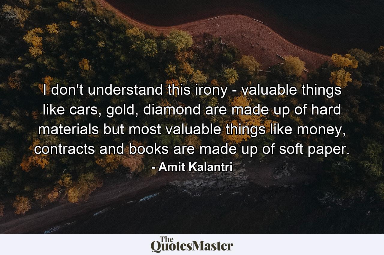 I don't understand this irony - valuable things like cars, gold, diamond are made up of hard materials but most valuable things like money, contracts and books are made up of soft paper. - Quote by Amit Kalantri