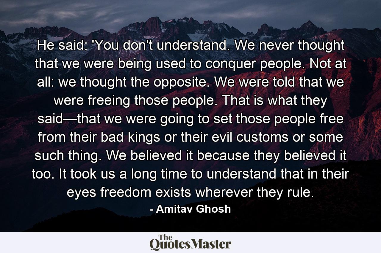 He said: 'You don't understand. We never thought that we were being used to conquer people. Not at all: we thought the opposite. We were told that we were freeing those people. That is what they said—that we were going to set those people free from their bad kings or their evil customs or some such thing. We believed it because they believed it too. It took us a long time to understand that in their eyes freedom exists wherever they rule. - Quote by Amitav Ghosh