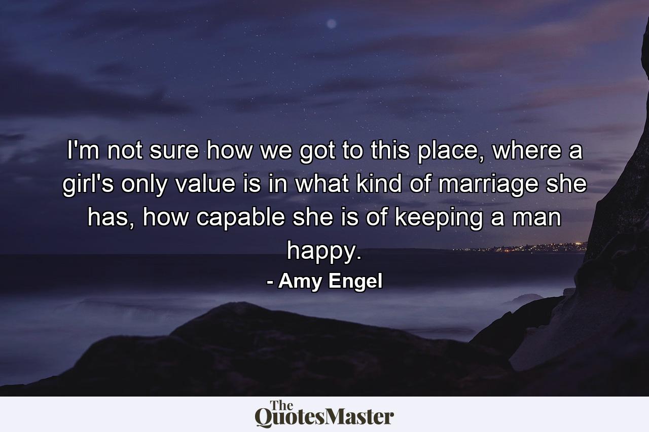 I'm not sure how we got to this place, where a girl's only value is in what kind of marriage she has, how capable she is of keeping a man happy. - Quote by Amy Engel