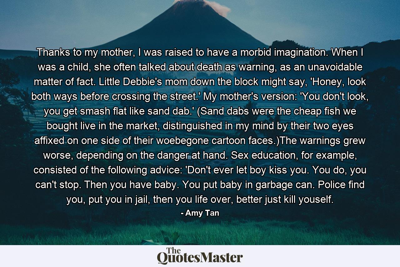 Thanks to my mother, I was raised to have a morbid imagination. When I was a child, she often talked about death as warning, as an unavoidable matter of fact. Little Debbie's mom down the block might say, 'Honey, look both ways before crossing the street.' My mother's version: 'You don't look, you get smash flat like sand dab.' (Sand dabs were the cheap fish we bought live in the market, distinguished in my mind by their two eyes affixed on one side of their woebegone cartoon faces.)The warnings grew worse, depending on the danger at hand. Sex education, for example, consisted of the following advice: 'Don't ever let boy kiss you. You do, you can't stop. Then you have baby. You put baby in garbage can. Police find you, put you in jail, then you life over, better just kill youself. - Quote by Amy Tan