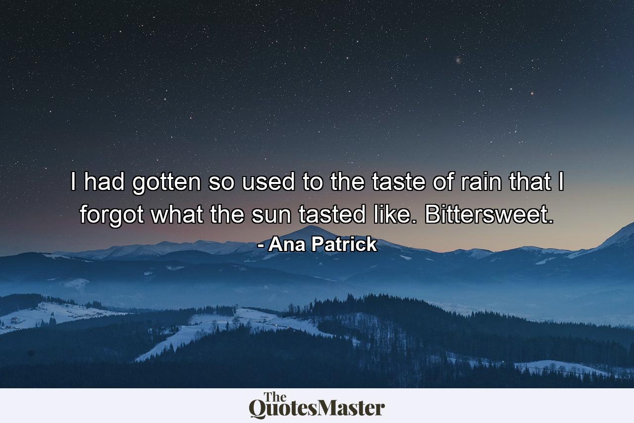 I had gotten so used to the taste of rain that I forgot what the sun tasted like. Bittersweet. - Quote by Ana Patrick