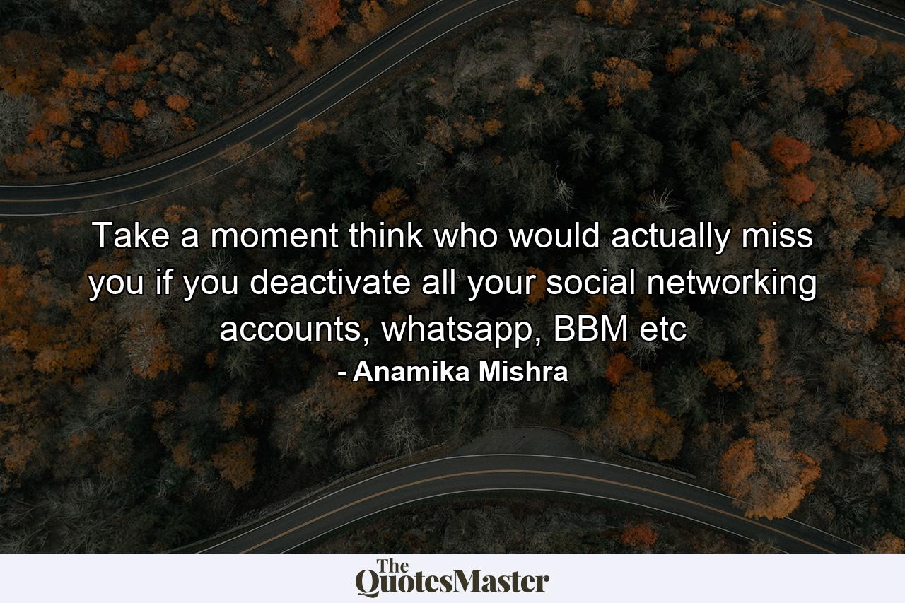 Take a moment think who would actually miss you if you deactivate all your social networking accounts, whatsapp, BBM etc - Quote by Anamika Mishra