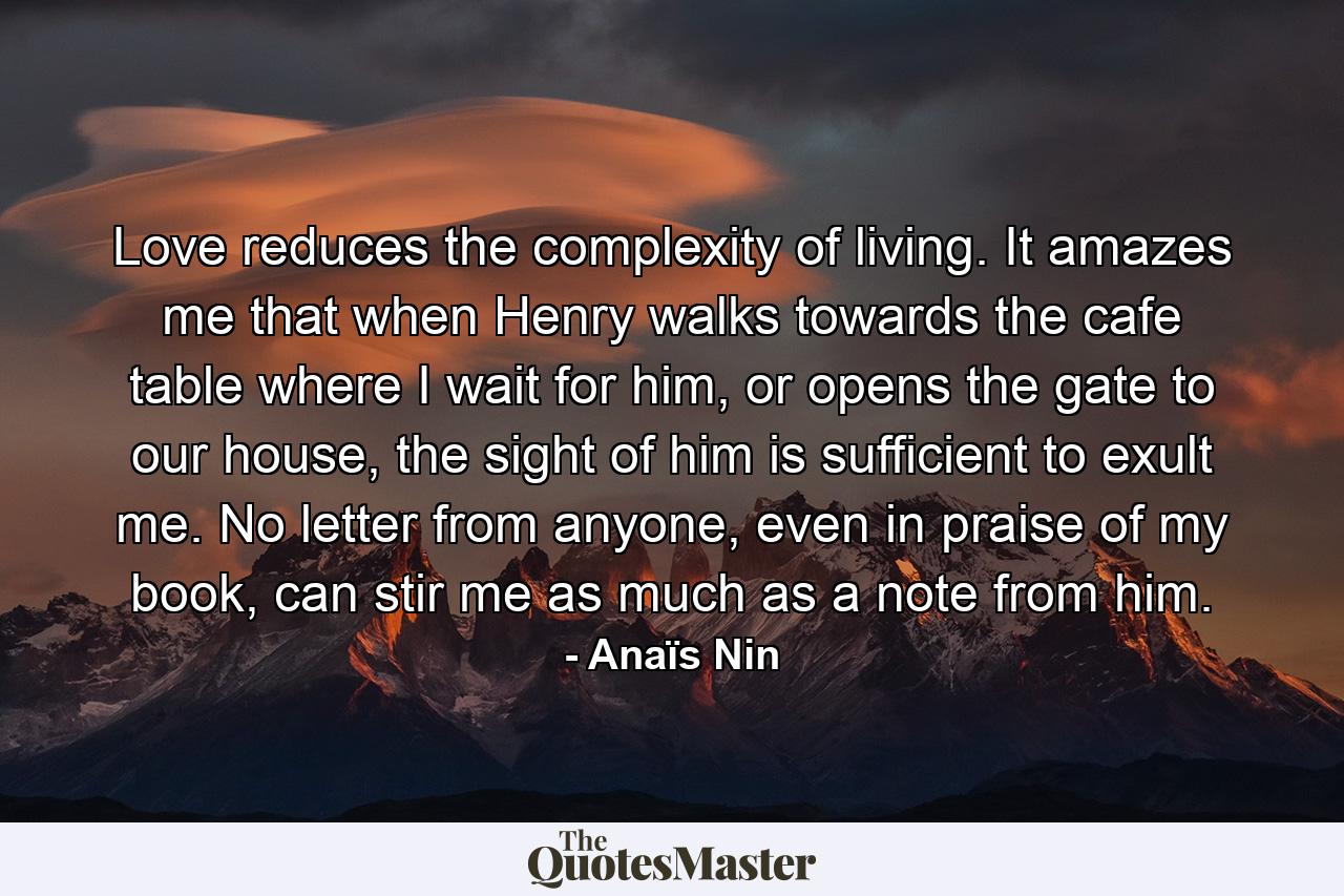 Love reduces the complexity of living. It amazes me that when Henry walks towards the cafe table where I wait for him, or opens the gate to our house, the sight of him is sufficient to exult me. No letter from anyone, even in praise of my book, can stir me as much as a note from him. - Quote by Anaïs Nin