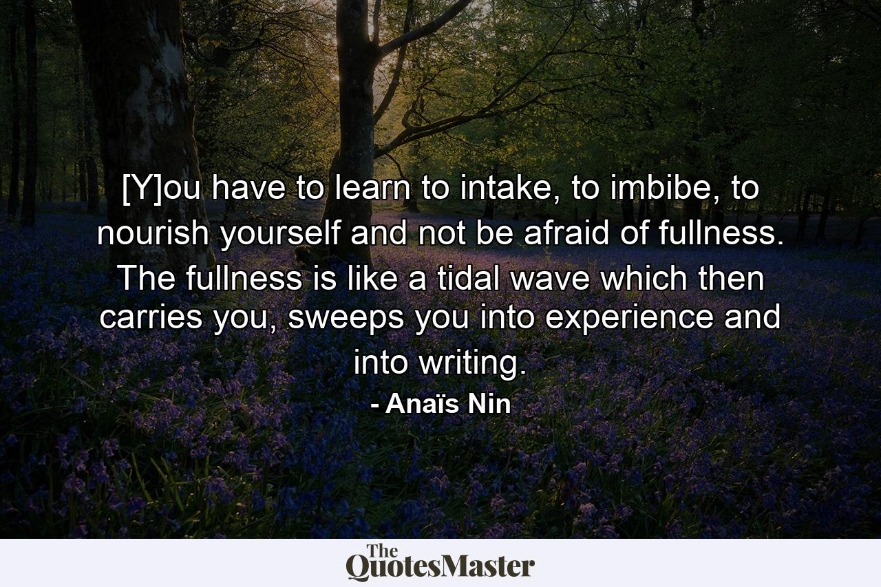 [Y]ou have to learn to intake, to imbibe, to nourish yourself and not be afraid of fullness. The fullness is like a tidal wave which then carries you, sweeps you into experience and into writing. - Quote by Anaïs Nin