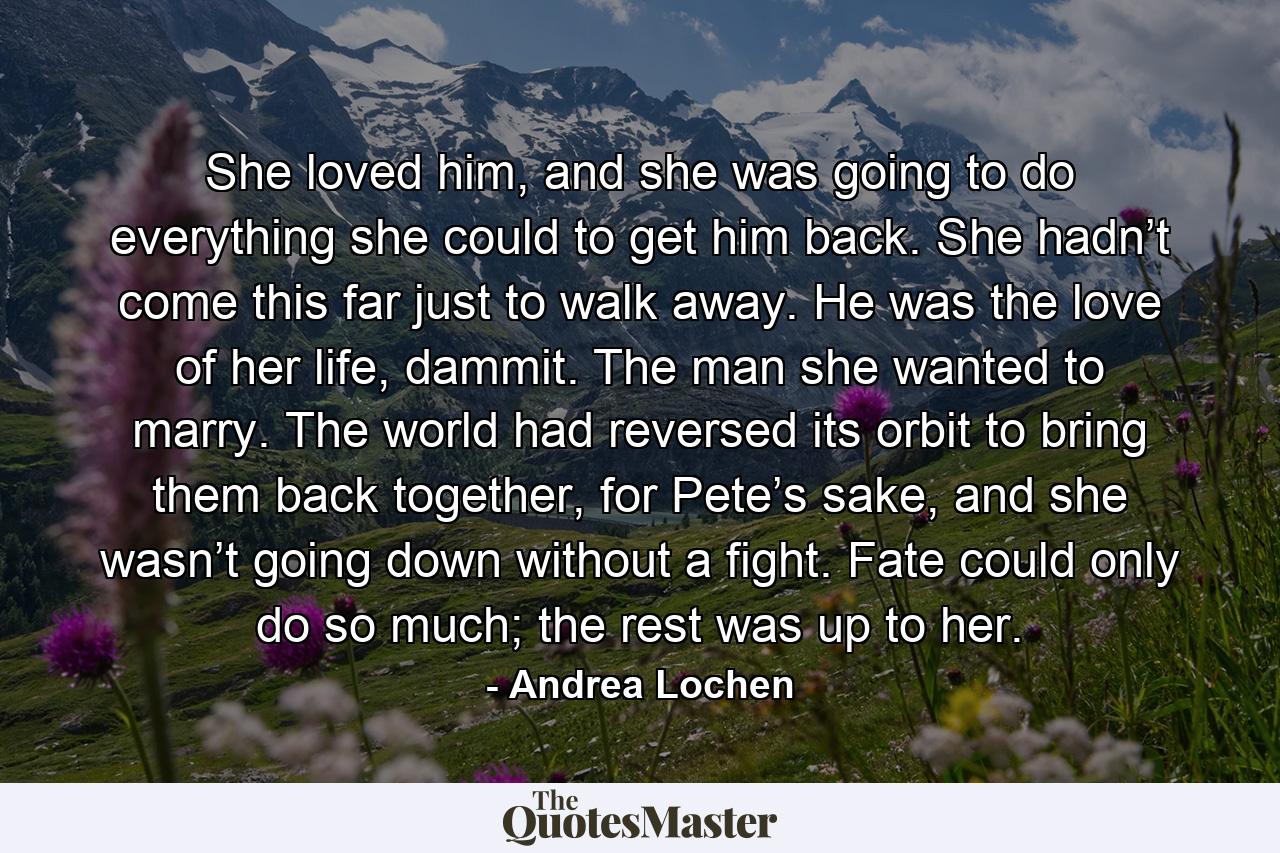 She loved him, and she was going to do everything she could to get him back. She hadn’t come this far just to walk away. He was the love of her life, dammit. The man she wanted to marry. The world had reversed its orbit to bring them back together, for Pete’s sake, and she wasn’t going down without a fight. Fate could only do so much; the rest was up to her. - Quote by Andrea Lochen