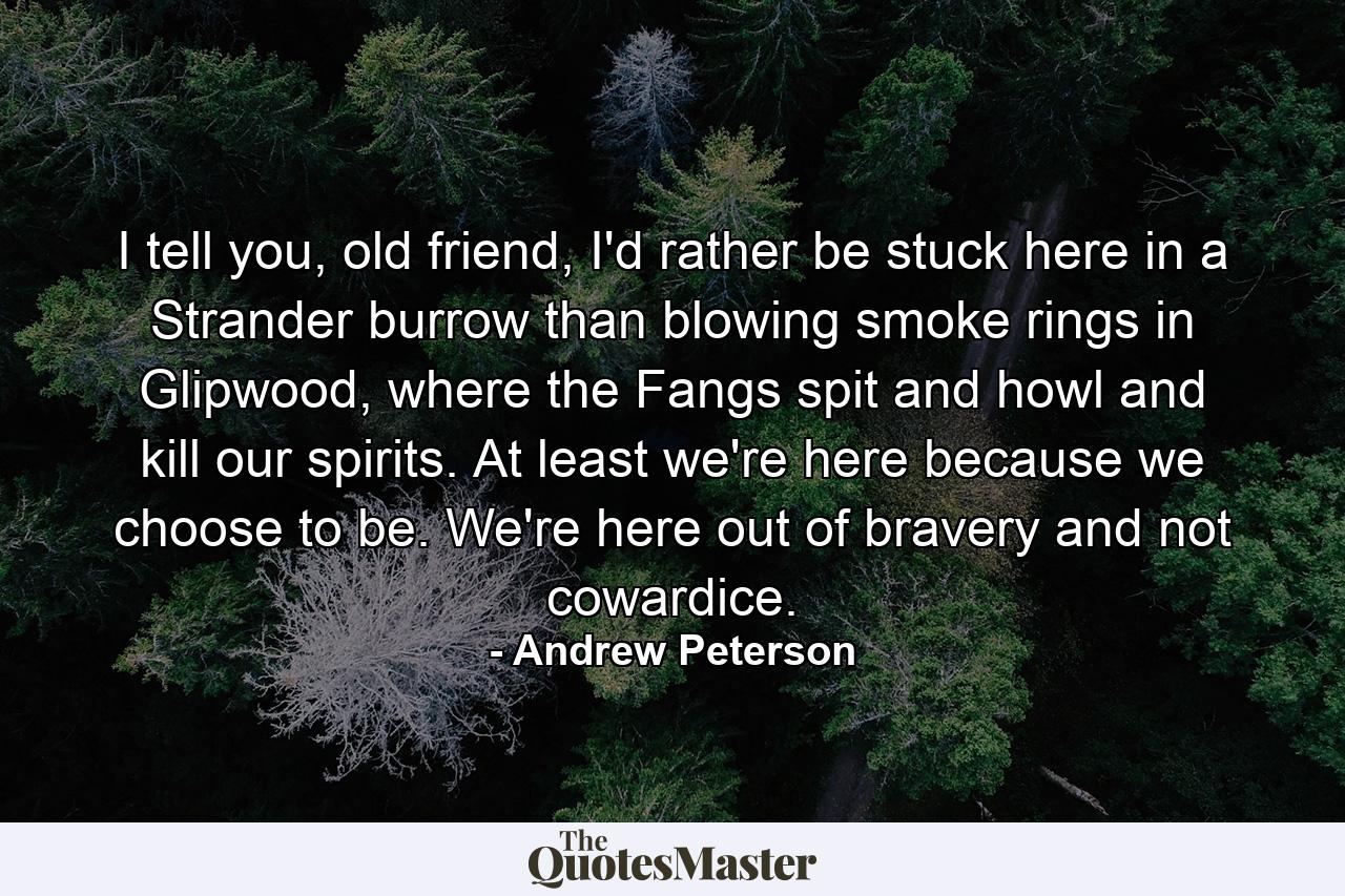 I tell you, old friend, I'd rather be stuck here in a Strander burrow than blowing smoke rings in Glipwood, where the Fangs spit and howl and kill our spirits. At least we're here because we choose to be. We're here out of bravery and not cowardice. - Quote by Andrew Peterson