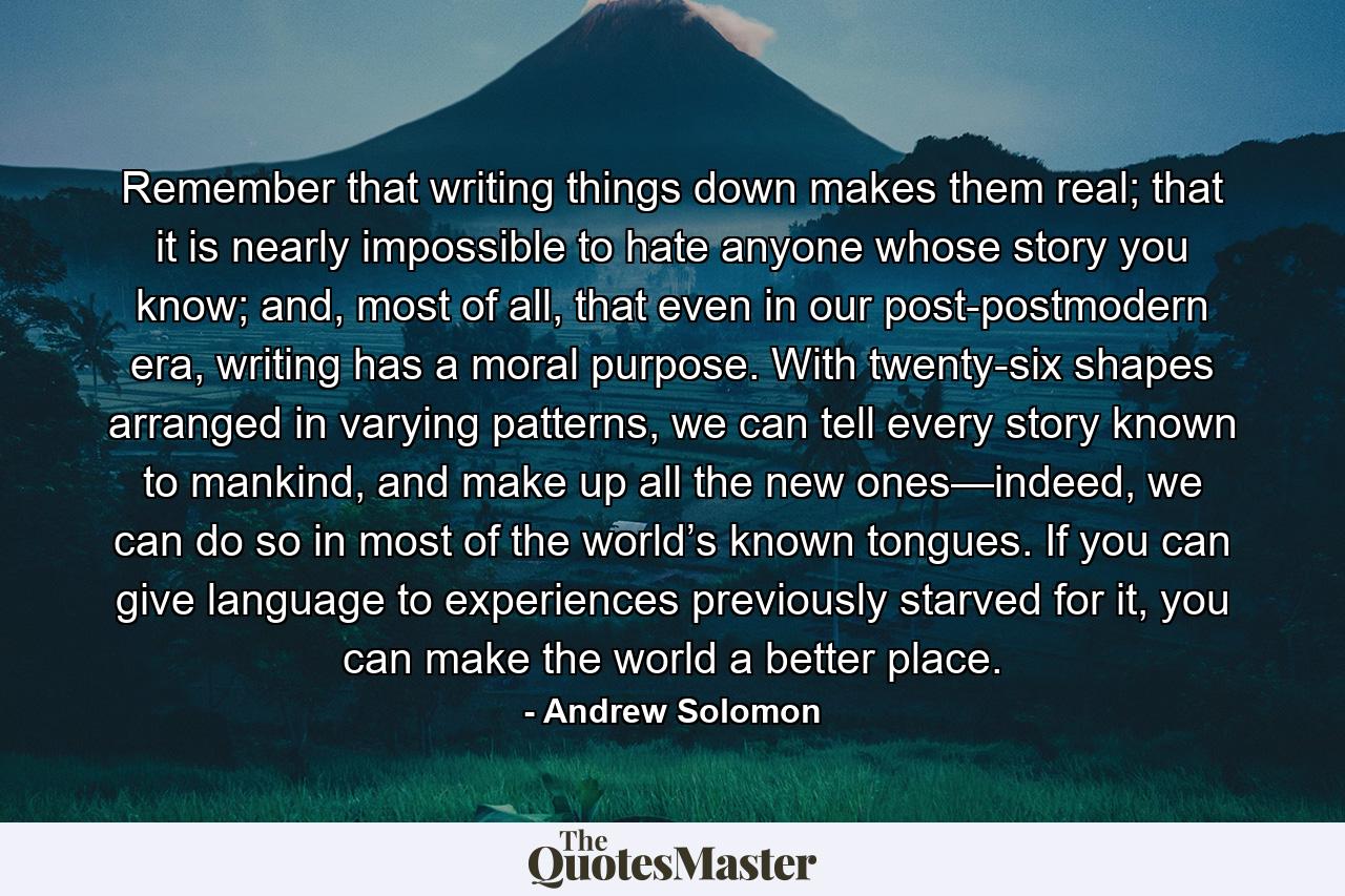 Remember that writing things down makes them real; that it is nearly impossible to hate anyone whose story you know; and, most of all, that even in our post-postmodern era, writing has a moral purpose. With twenty-six shapes arranged in varying patterns, we can tell every story known to mankind, and make up all the new ones—indeed, we can do so in most of the world’s known tongues. If you can give language to experiences previously starved for it, you can make the world a better place. - Quote by Andrew Solomon