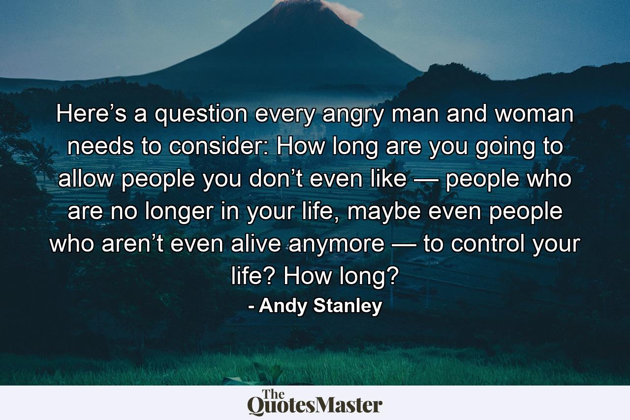 Here’s a question every angry man and woman needs to consider: How long are you going to allow people you don’t even like — people who are no longer in your life, maybe even people who aren’t even alive anymore — to control your life? How long? - Quote by Andy Stanley