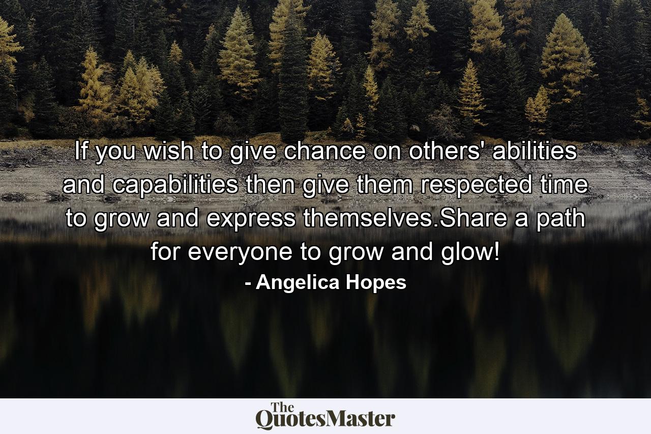 If you wish to give chance on others' abilities and capabilities then give them respected time to grow and express themselves.Share a path for everyone to grow and glow! - Quote by Angelica Hopes