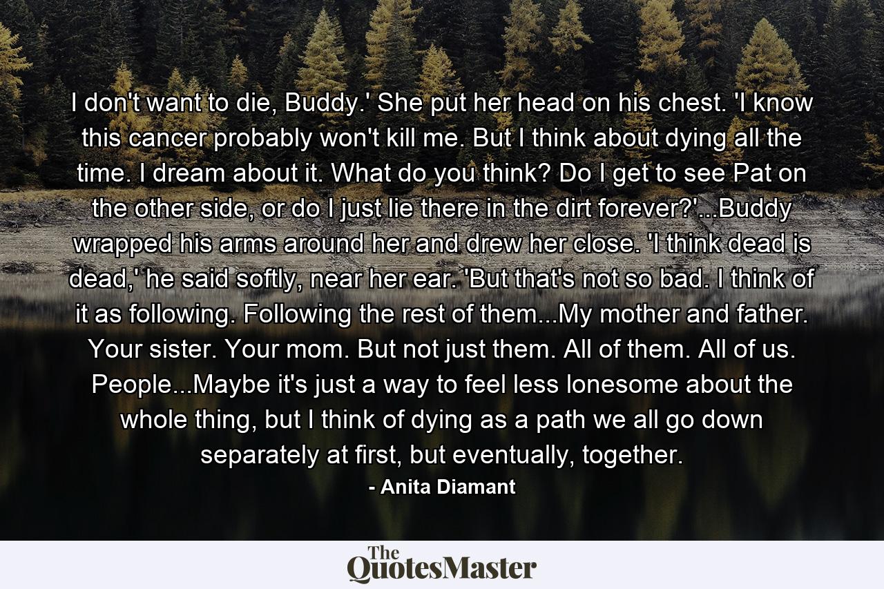 I don't want to die, Buddy.' She put her head on his chest. 'I know this cancer probably won't kill me. But I think about dying all the time. I dream about it. What do you think? Do I get to see Pat on the other side, or do I just lie there in the dirt forever?'...Buddy wrapped his arms around her and drew her close. 'I think dead is dead,' he said softly, near her ear. 'But that's not so bad. I think of it as following. Following the rest of them...My mother and father. Your sister. Your mom. But not just them. All of them. All of us. People...Maybe it's just a way to feel less lonesome about the whole thing, but I think of dying as a path we all go down separately at first, but eventually, together. - Quote by Anita Diamant