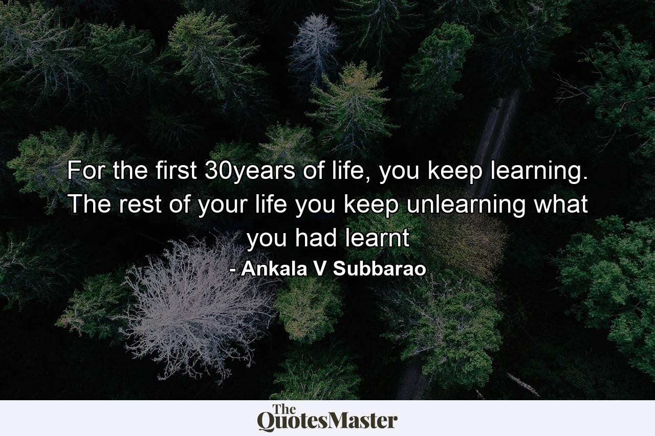 For the first 30years of life, you keep learning. The rest of your life you keep unlearning what you had learnt - Quote by Ankala V Subbarao