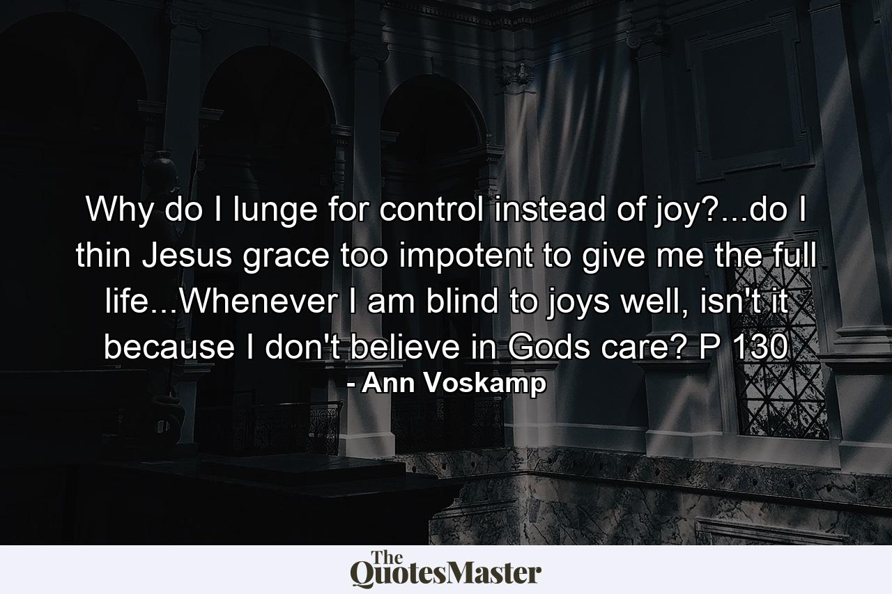 Why do I lunge for control instead of joy?...do I thin Jesus grace too impotent to give me the full life...Whenever I am blind to joys well, isn't it because I don't believe in Gods care? P 130 - Quote by Ann Voskamp