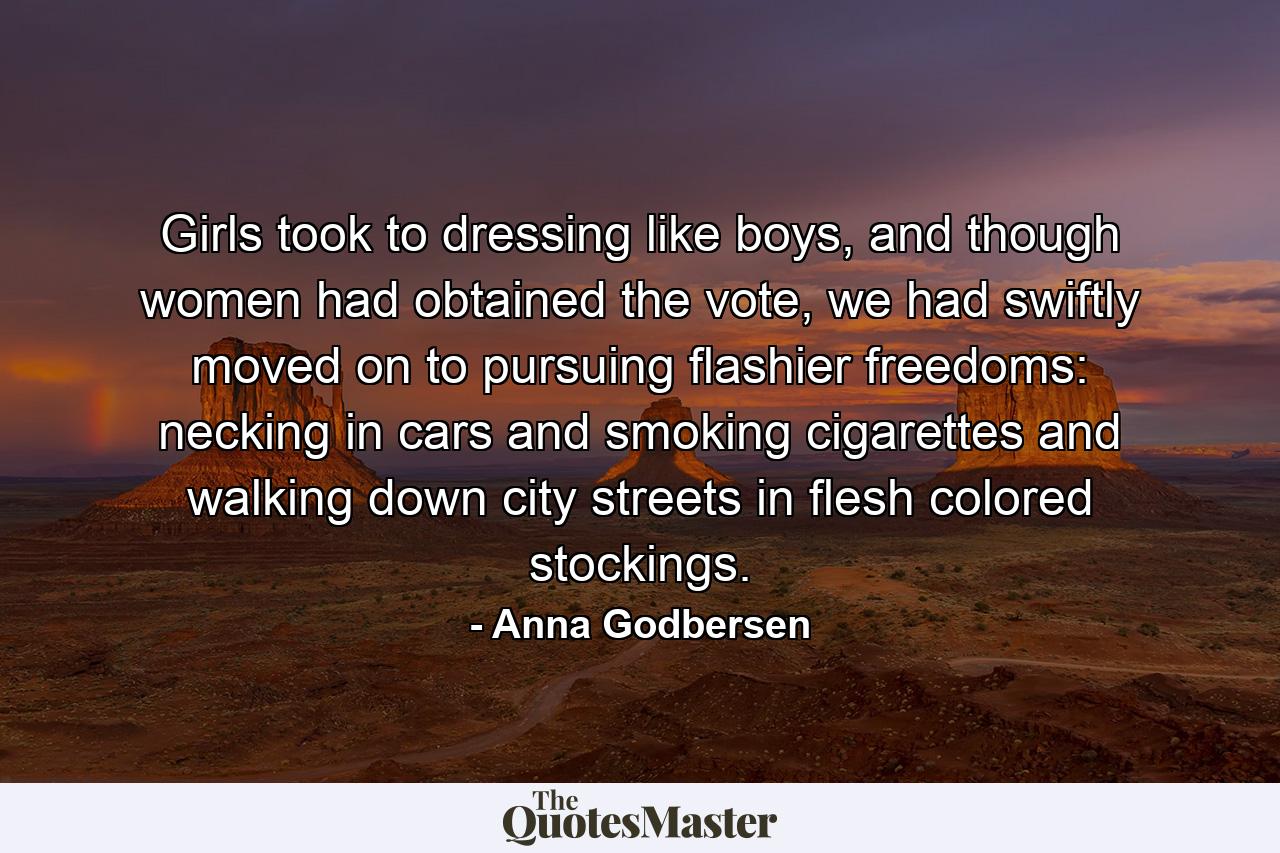 Girls took to dressing like boys, and though women had obtained the vote, we had swiftly moved on to pursuing flashier freedoms: necking in cars and smoking cigarettes and walking down city streets in flesh colored stockings. - Quote by Anna Godbersen