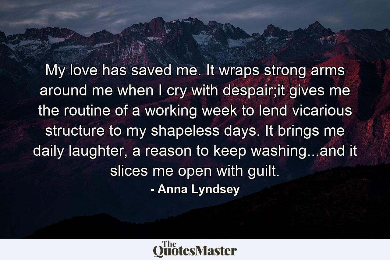 My love has saved me. It wraps strong arms around me when I cry with despair;it gives me the routine of a working week to lend vicarious structure to my shapeless days. It brings me daily laughter, a reason to keep washing...and it slices me open with guilt. - Quote by Anna Lyndsey