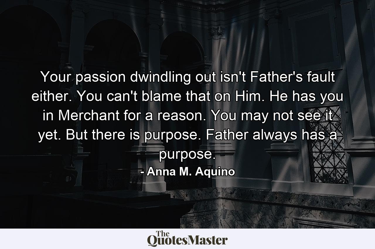 Your passion dwindling out isn't Father's fault either. You can't blame that on Him. He has you in Merchant for a reason. You may not see it yet. But there is purpose. Father always has a purpose. - Quote by Anna M. Aquino