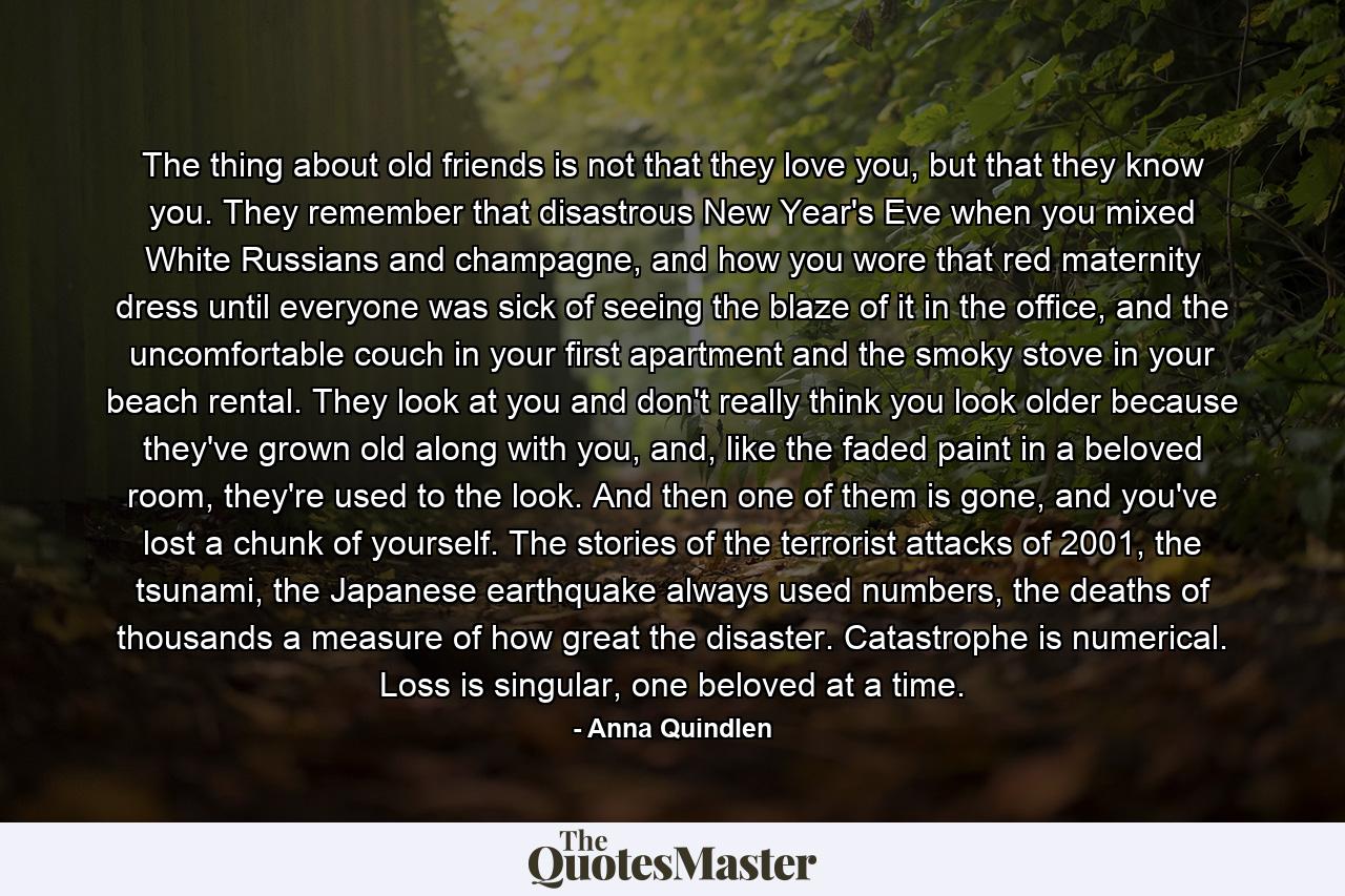 The thing about old friends is not that they love you, but that they know you. They remember that disastrous New Year's Eve when you mixed White Russians and champagne, and how you wore that red maternity dress until everyone was sick of seeing the blaze of it in the office, and the uncomfortable couch in your first apartment and the smoky stove in your beach rental. They look at you and don't really think you look older because they've grown old along with you, and, like the faded paint in a beloved room, they're used to the look. And then one of them is gone, and you've lost a chunk of yourself. The stories of the terrorist attacks of 2001, the tsunami, the Japanese earthquake always used numbers, the deaths of thousands a measure of how great the disaster. Catastrophe is numerical. Loss is singular, one beloved at a time. - Quote by Anna Quindlen