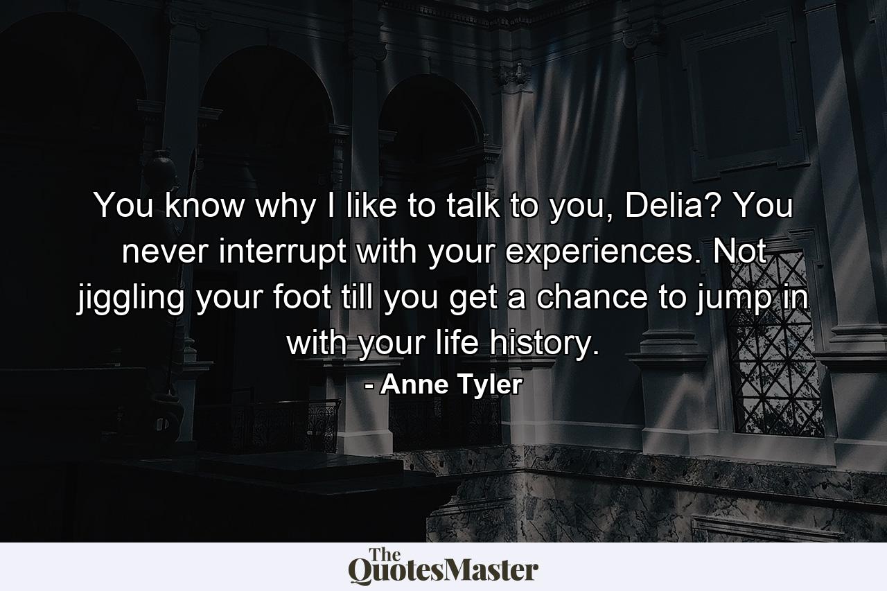 You know why I like to talk to you, Delia? You never interrupt with your experiences. Not jiggling your foot till you get a chance to jump in with your life history. - Quote by Anne Tyler