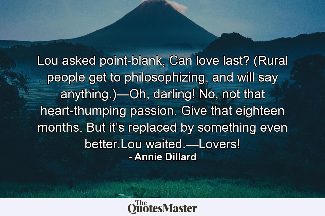 Lou asked point-blank, Can love last? (Rural people get to philosophizing, and will say anything.)—Oh, darling! No, not that heart-thumping passion. Give that eighteen months. But it’s replaced by something even better.Lou waited.—Lovers! - Quote by Annie Dillard