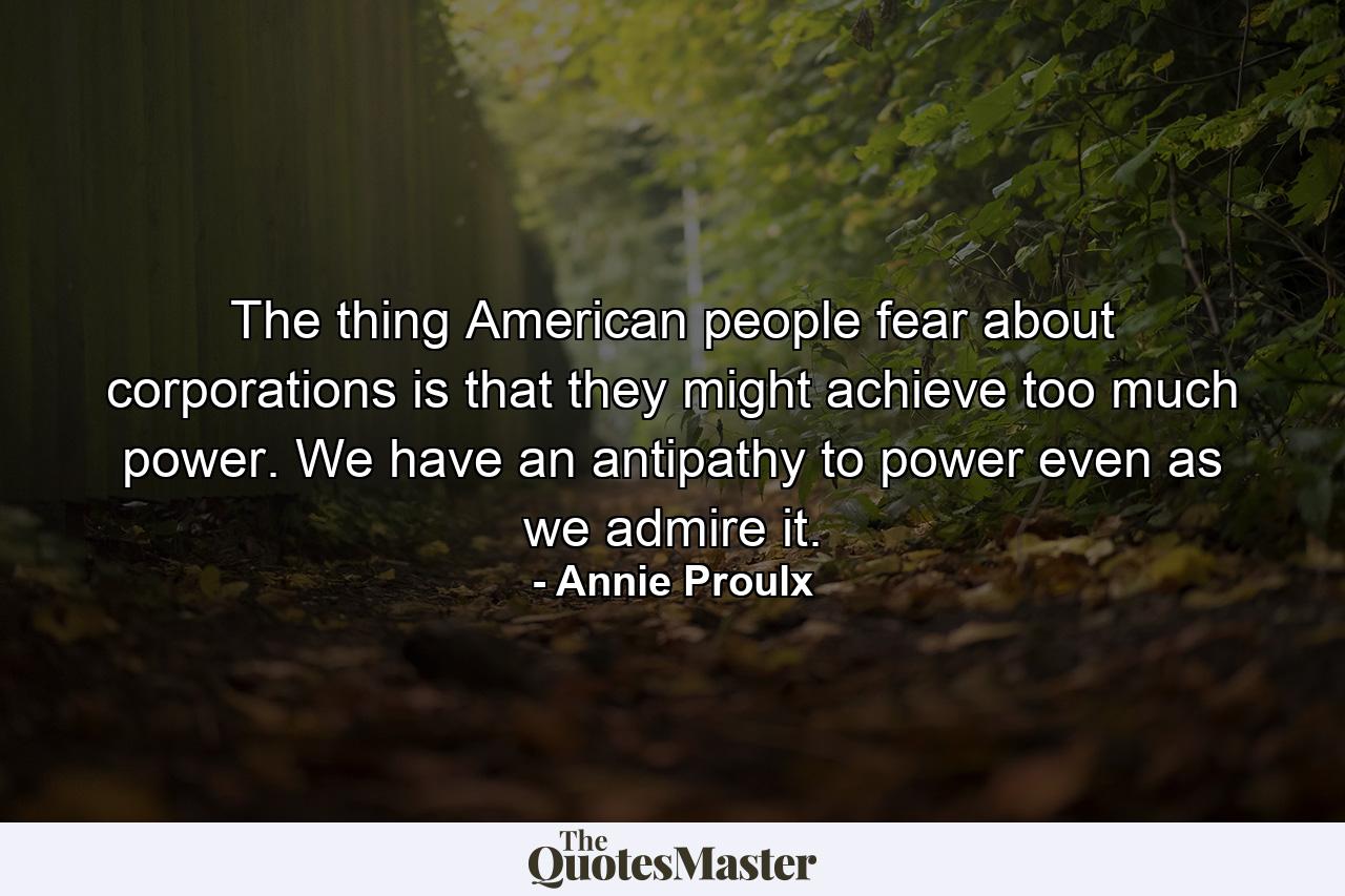 The thing American people fear about corporations is that they might achieve too much power. We have an antipathy to power even as we admire it. - Quote by Annie Proulx