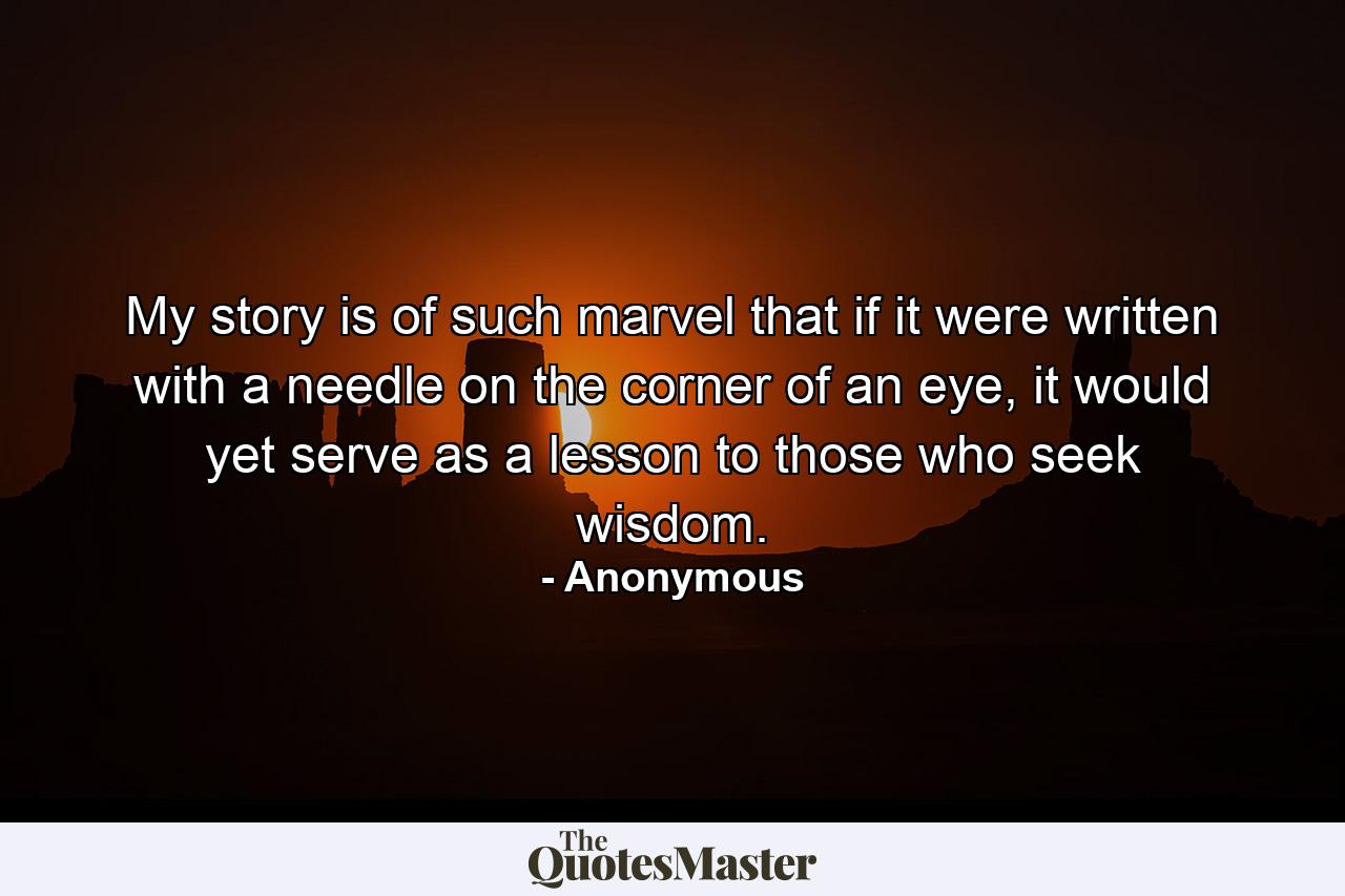 My story is of such marvel that if it were written with a needle on the corner of an eye, it would yet serve as a lesson to those who seek wisdom. - Quote by Anonymous