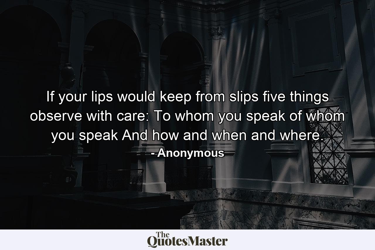 If your lips would keep from slips five things observe with care: To whom you speak  of whom you speak  And how  and when  and where. - Quote by Anonymous