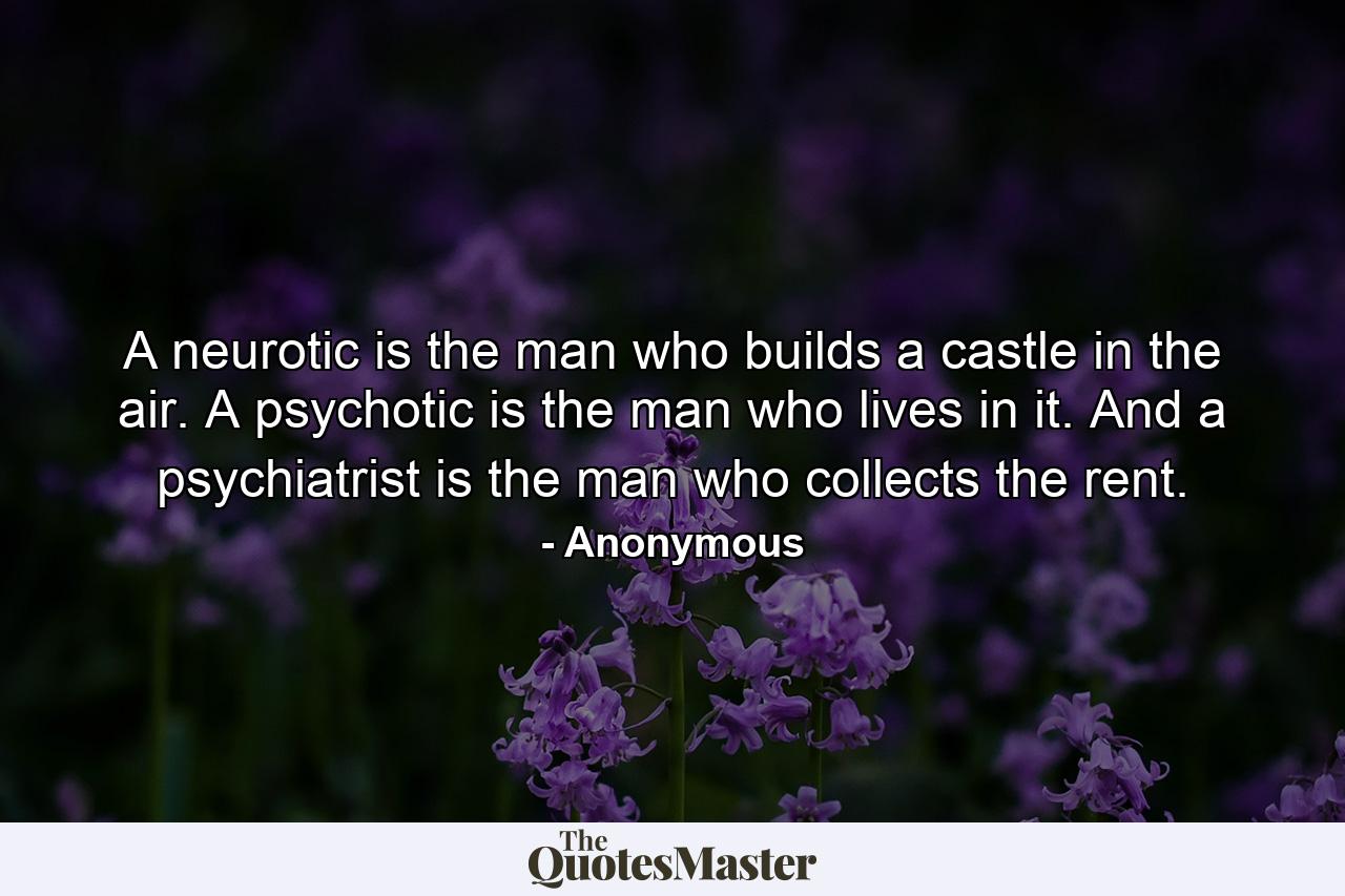 A neurotic is the man who builds a castle in the air. A psychotic is the man who lives in it. And a psychiatrist is the man who collects the rent. - Quote by Anonymous