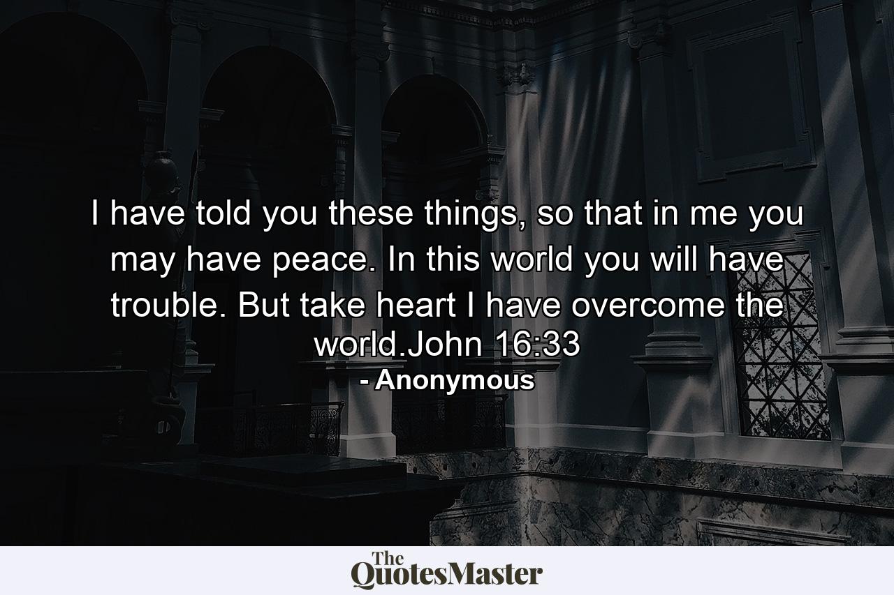 I have told you these things, so that in me you may have peace. In this world you will have trouble. But take heart I have overcome the world.John 16:33 - Quote by Anonymous