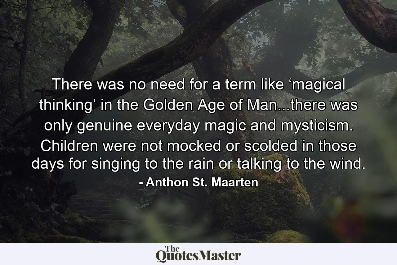 There was no need for a term like ‘magical thinking’ in the Golden Age of Man...there was only genuine everyday magic and mysticism. Children were not mocked or scolded in those days for singing to the rain or talking to the wind. - Quote by Anthon St. Maarten