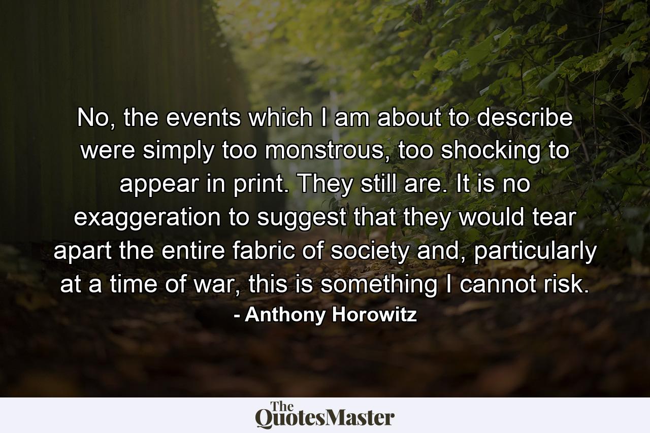 No, the events which I am about to describe were simply too monstrous, too shocking to appear in print. They still are. It is no exaggeration to suggest that they would tear apart the entire fabric of society and, particularly at a time of war, this is something I cannot risk. - Quote by Anthony Horowitz