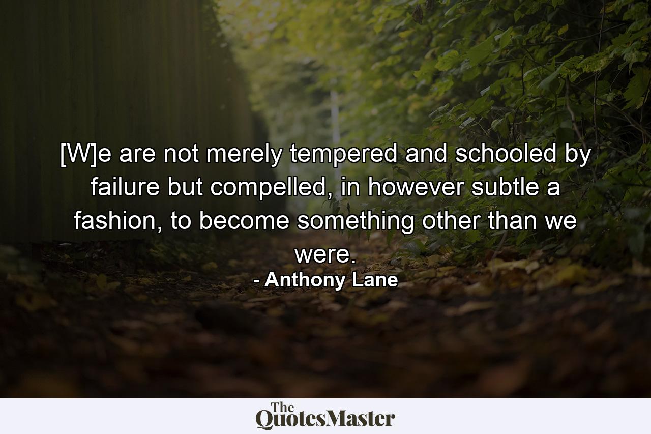 [W]e are not merely tempered and schooled by failure but compelled, in however subtle a fashion, to become something other than we were. - Quote by Anthony Lane