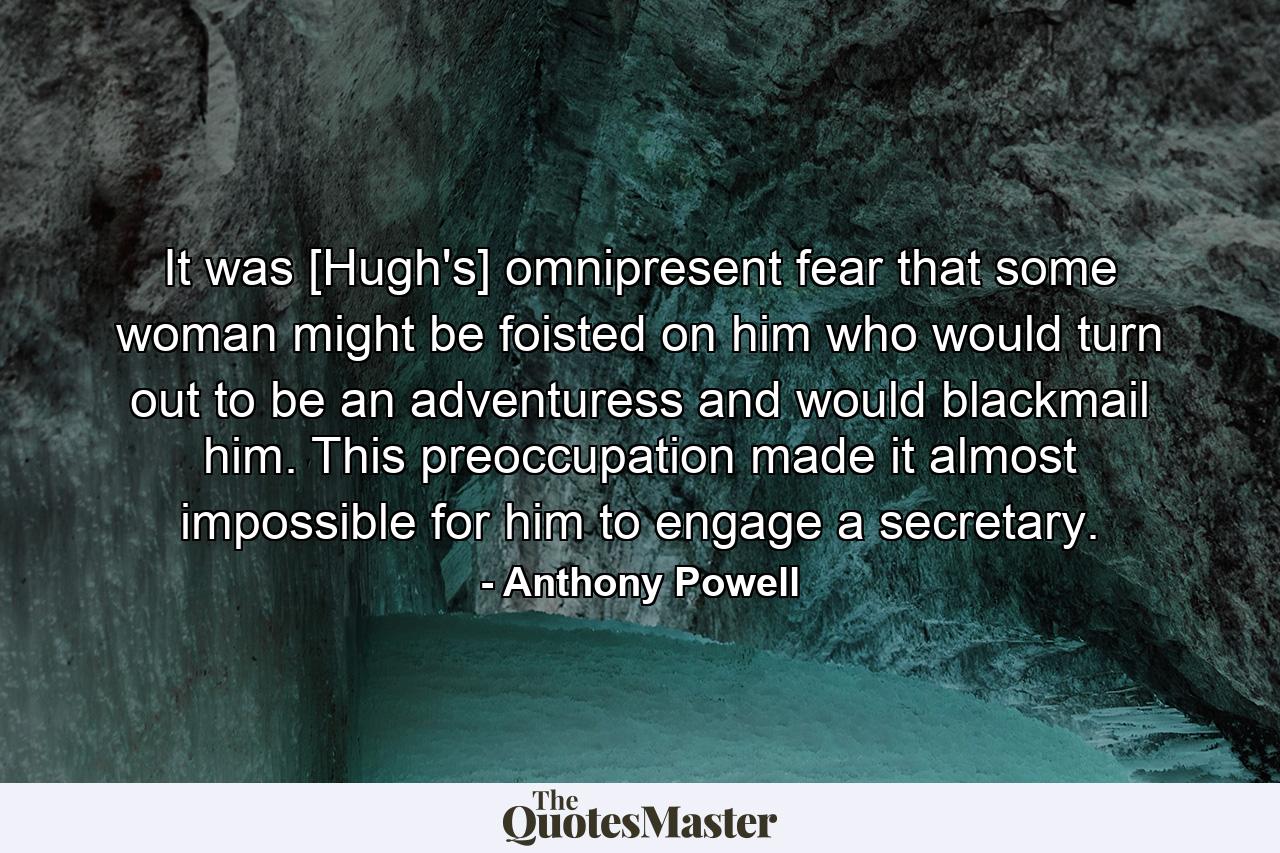 It was [Hugh's] omnipresent fear that some woman might be foisted on him who would turn out to be an adventuress and would blackmail him. This preoccupation made it almost impossible for him to engage a secretary. - Quote by Anthony Powell