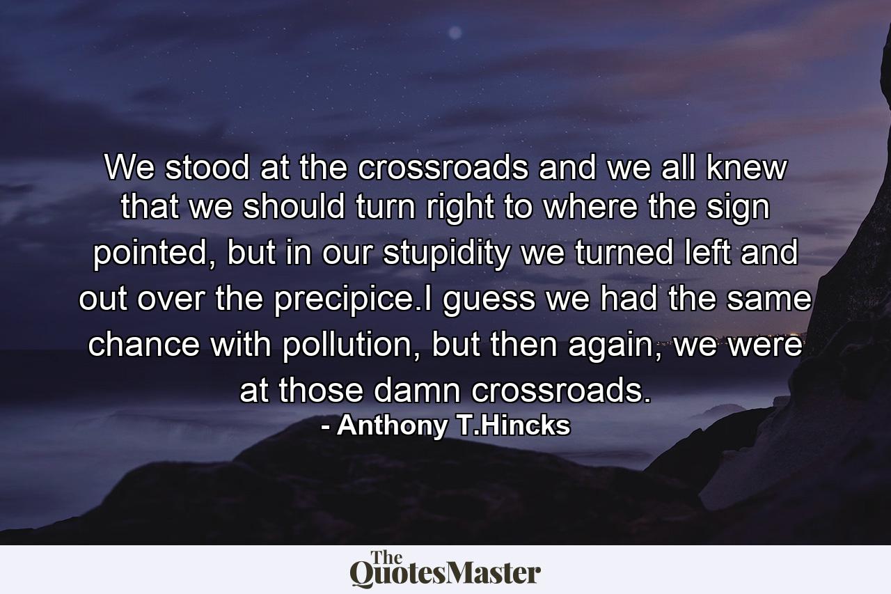 We stood at the crossroads and we all knew that we should turn right to where the sign pointed, but in our stupidity we turned left and out over the precipice.I guess we had the same chance with pollution, but then again, we were at those damn crossroads. - Quote by Anthony T.Hincks