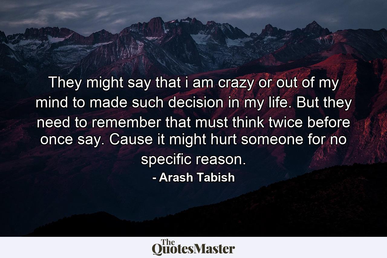 They might say that i am crazy or out of my mind to made such decision in my life. But they need to remember that must think twice before once say. Cause it might hurt someone for no specific reason. - Quote by Arash Tabish