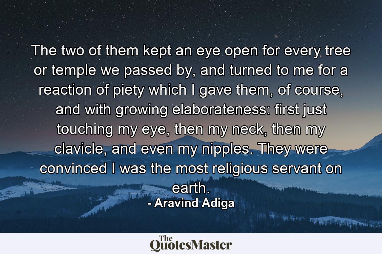 The two of them kept an eye open for every tree or temple we passed by, and turned to me for a reaction of piety which I gave them, of course, and with growing elaborateness: first just touching my eye, then my neck, then my clavicle, and even my nipples.  They were convinced I was the most religious servant on earth. - Quote by Aravind Adiga