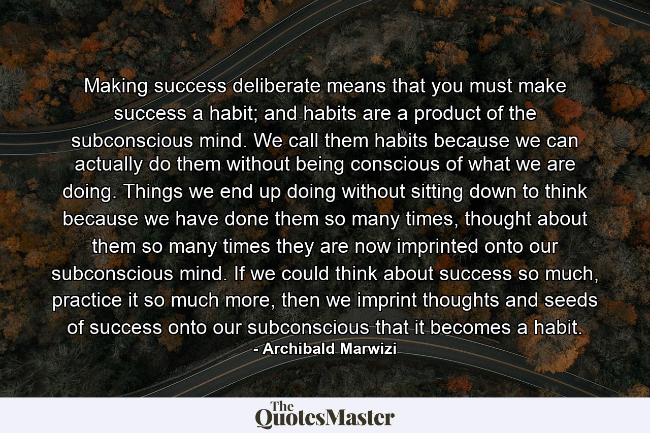 Making success deliberate means that you must make success a habit; and habits are a product of the subconscious mind. We call them habits because we can actually do them without being conscious of what we are doing. Things we end up doing without sitting down to think because we have done them so many times, thought about them so many times they are now imprinted onto our subconscious mind. If we could think about success so much, practice it so much more, then we imprint thoughts and seeds of success onto our subconscious that it becomes a habit. - Quote by Archibald Marwizi