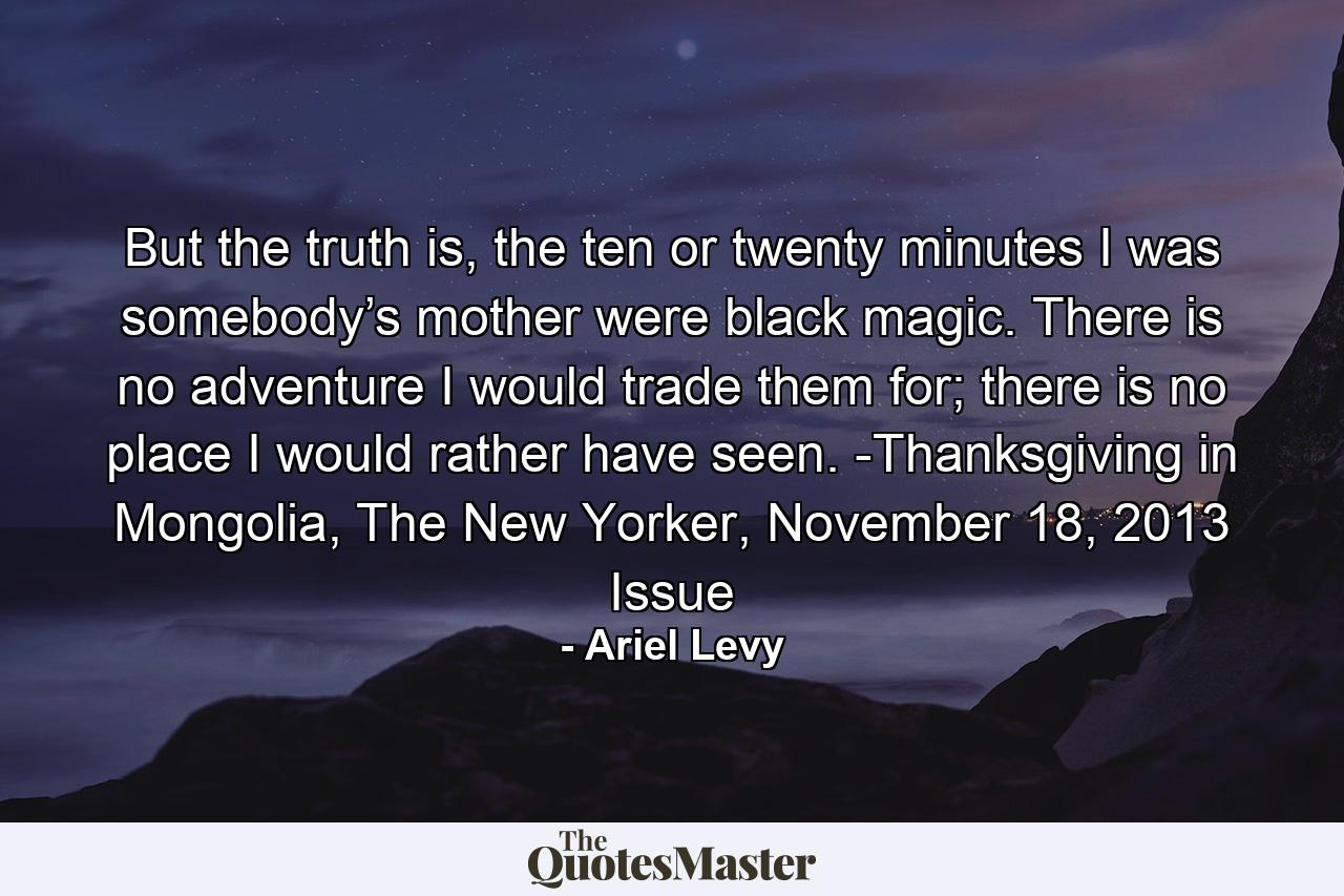 But the truth is, the ten or twenty minutes I was somebody’s mother were black magic. There is no adventure I would trade them for; there is no place I would rather have seen. -Thanksgiving in Mongolia, The New Yorker, November 18, 2013 Issue - Quote by Ariel Levy