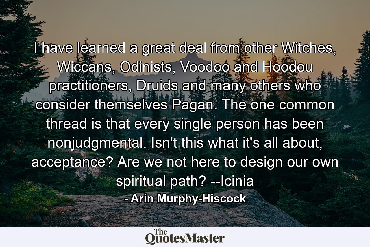 I have learned a great deal from other Witches, Wiccans, Odinists, Voodoo and Hoodou practitioners, Druids and many others who consider themselves Pagan. The one common thread is that every single person has been nonjudgmental. Isn't this what it's all about, acceptance? Are we not here to design our own spiritual path? --Icinia - Quote by Arin Murphy-Hiscock