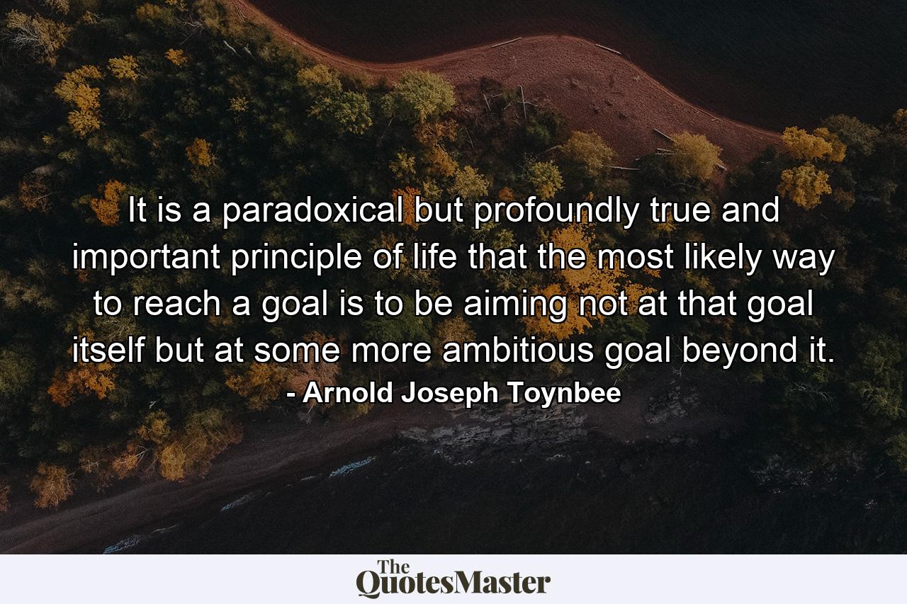 It is a paradoxical but profoundly true and important principle of life that the most likely way to reach a goal is to be aiming not at that goal itself but at some more ambitious goal beyond it. - Quote by Arnold Joseph Toynbee